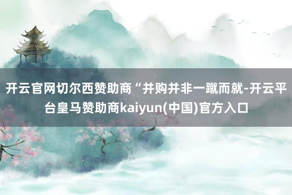 开云官网切尔西赞助商　　“并购并非一蹴而就-开云平台皇马赞助商kaiyun(中国)官方入口
