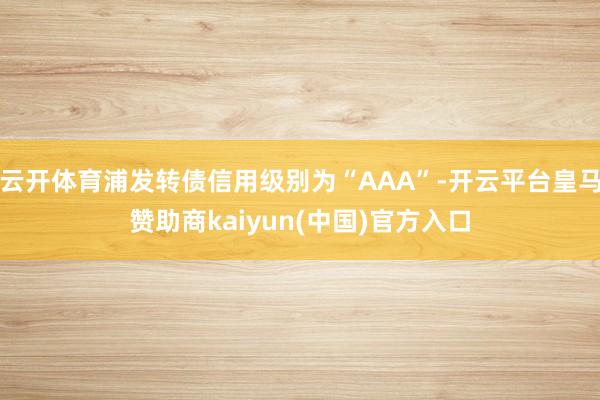 云开体育浦发转债信用级别为“AAA”-开云平台皇马赞助商kaiyun(中国)官方入口