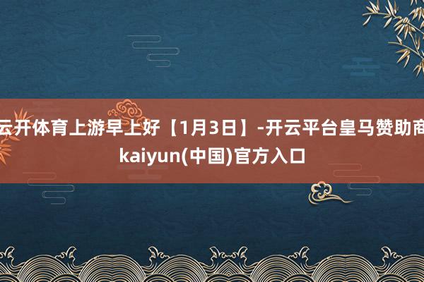云开体育上游早上好【1月3日】-开云平台皇马赞助商kaiyun(中国)官方入口