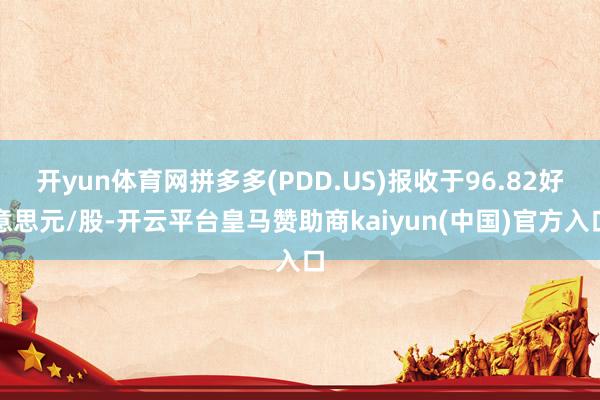 开yun体育网拼多多(PDD.US)报收于96.82好意思元/股-开云平台皇马赞助商kaiyun(中国)官方入口