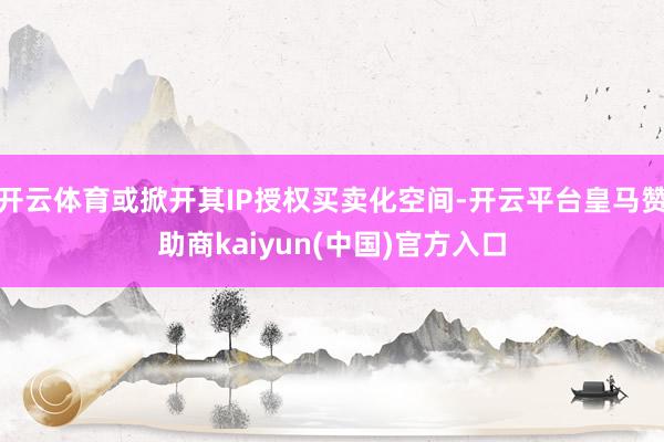 开云体育或掀开其IP授权买卖化空间-开云平台皇马赞助商kaiyun(中国)官方入口