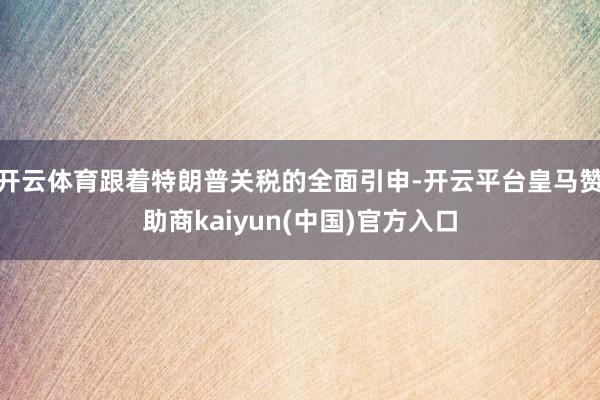 开云体育跟着特朗普关税的全面引申-开云平台皇马赞助商kaiyun(中国)官方入口