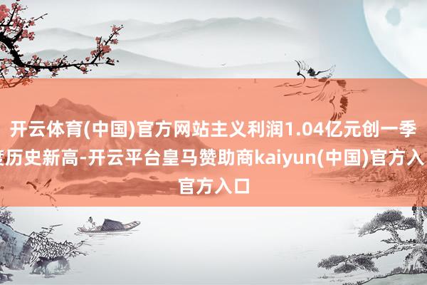 开云体育(中国)官方网站主义利润1.04亿元创一季度历史新高-开云平台皇马赞助商kaiyun(中国)官方入口