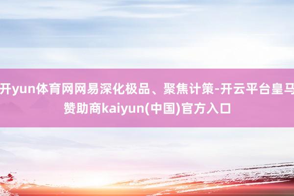开yun体育网网易深化极品、聚焦计策-开云平台皇马赞助商kaiyun(中国)官方入口