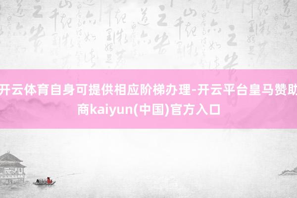 开云体育自身可提供相应阶梯办理-开云平台皇马赞助商kaiyun(中国)官方入口