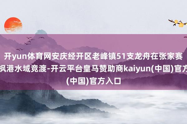 开yun体育网安庆经开区老峰镇51支龙舟在张家赛和长枫港水域竞渡-开云平台皇马赞助商kaiyun(中国)官方入口
