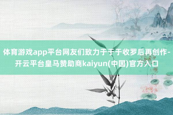 体育游戏app平台网友们致力于于于收罗后再创作-开云平台皇马赞助商kaiyun(中国)官方入口